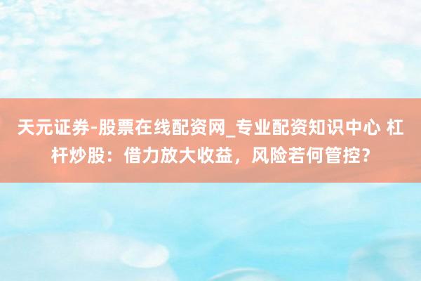 天元证券-股票在线配资网_专业配资知识中心 杠杆炒股：借力放大收益，风险若何管控？