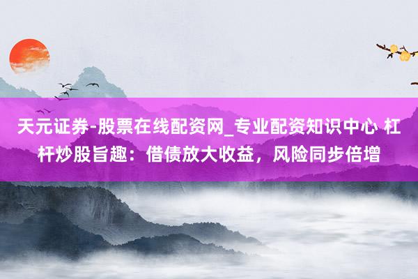 天元证券-股票在线配资网_专业配资知识中心 杠杆炒股旨趣：借债放大收益，风险同步倍增