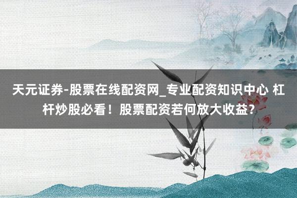 天元证券-股票在线配资网_专业配资知识中心 杠杆炒股必看！股票配资若何放大收益？