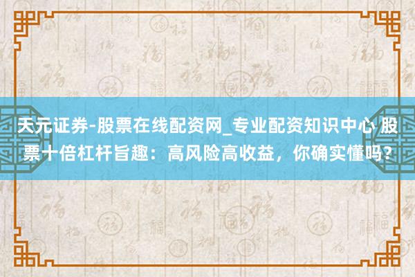 天元证券-股票在线配资网_专业配资知识中心 股票十倍杠杆旨趣：高风险高收益，你确实懂吗？