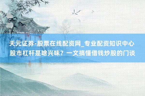 天元证券-股票在线配资网_专业配资知识中心 股市杠杆是啥兴味？一文搞懂借钱炒股的门谈