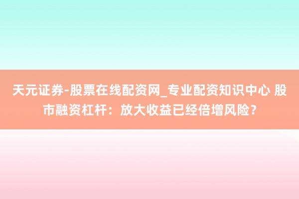 天元证券-股票在线配资网_专业配资知识中心 股市融资杠杆：放大收益已经倍增风险？