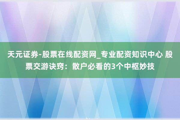 天元证券-股票在线配资网_专业配资知识中心 股票交游诀窍：散户必看的3个中枢妙技