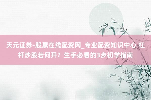 天元证券-股票在线配资网_专业配资知识中心 杠杆炒股若何开？生手必看的3步初学指南