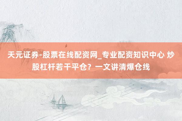 天元证券-股票在线配资网_专业配资知识中心 炒股杠杆若干平仓？一文讲清爆仓线