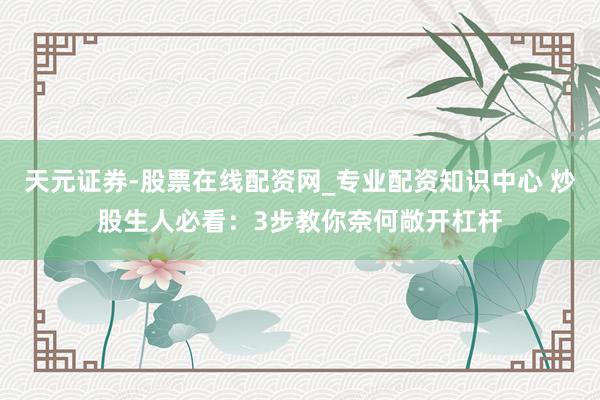 天元证券-股票在线配资网_专业配资知识中心 炒股生人必看：3步教你奈何敞开杠杆