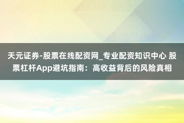 天元证券-股票在线配资网_专业配资知识中心 股票杠杆App避坑指南：高收益背后的风险真相
