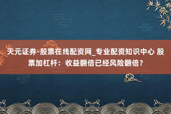 天元证券-股票在线配资网_专业配资知识中心 股票加杠杆：收益翻倍已经风险翻倍？