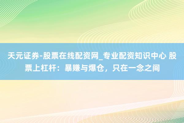 天元证券-股票在线配资网_专业配资知识中心 股票上杠杆：暴赚与爆仓，只在一念之间