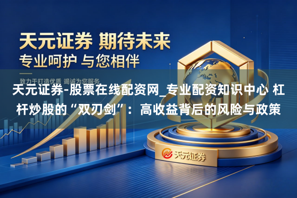 天元证券-股票在线配资网_专业配资知识中心 杠杆炒股的“双刃剑”：高收益背后的风险与政策