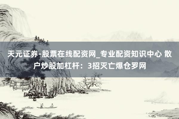 天元证券-股票在线配资网_专业配资知识中心 散户炒股加杠杆：3招灭亡爆仓罗网