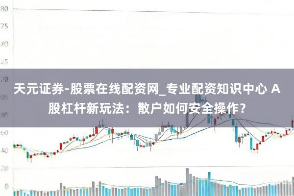 天元证券-股票在线配资网_专业配资知识中心 A股杠杆新玩法：散户如何安全操作？