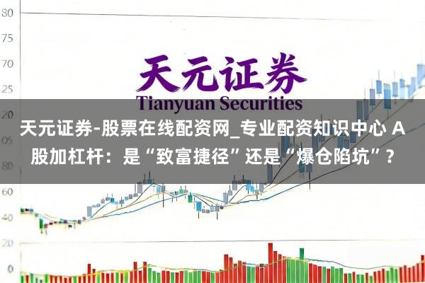 天元证券-股票在线配资网_专业配资知识中心 A股加杠杆：是“致富捷径”还是“爆仓陷坑”？