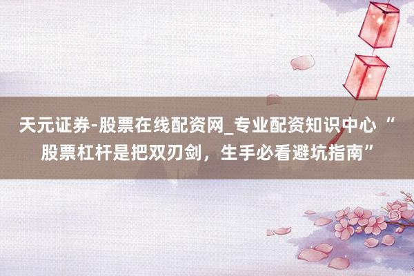 天元证券-股票在线配资网_专业配资知识中心 “股票杠杆是把双刃剑，生手必看避坑指南”