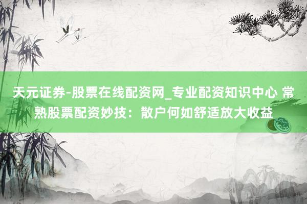 天元证券-股票在线配资网_专业配资知识中心 常熟股票配资妙技：散户何如舒适放大收益