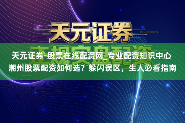 天元证券-股票在线配资网_专业配资知识中心 潮州股票配资如何选？躲闪误区，生人必看指南