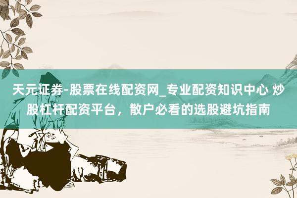 天元证券-股票在线配资网_专业配资知识中心 炒股杠杆配资平台，散户必看的选股避坑指南