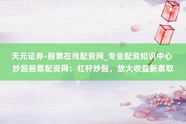 天元证券-股票在线配资网_专业配资知识中心 炒股股票配资网：杠杆炒股，放大收益新袭取