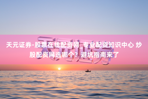 天元证券-股票在线配资网_专业配资知识中心 炒股配资网选哪个？避坑指南来了