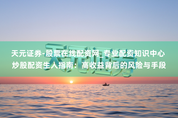 天元证券-股票在线配资网_专业配资知识中心 炒股配资生人指南：高收益背后的风险与手段