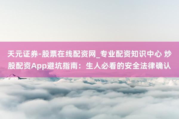 天元证券-股票在线配资网_专业配资知识中心 炒股配资App避坑指南：生人必看的安全法律确认