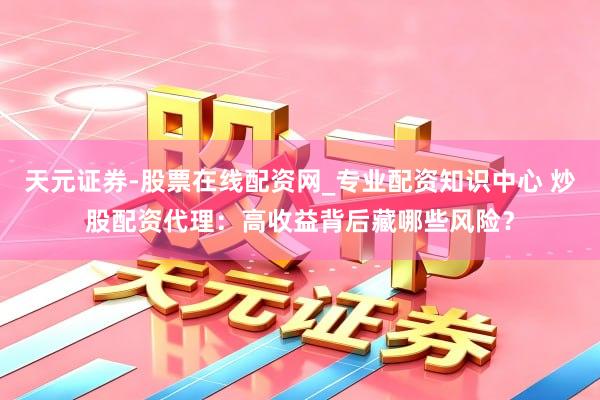 天元证券-股票在线配资网_专业配资知识中心 炒股配资代理：高收益背后藏哪些风险？