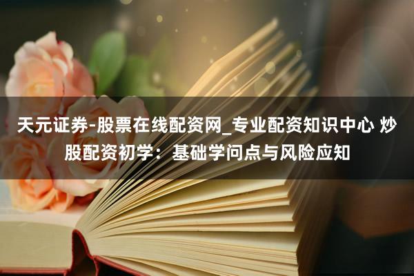 天元证券-股票在线配资网_专业配资知识中心 炒股配资初学：基础学问点与风险应知