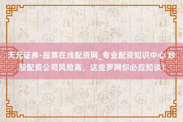 天元证券-股票在线配资网_专业配资知识中心 炒股配资公司风险高，这些罗网你必应知谈！