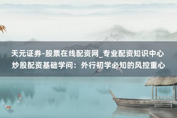 天元证券-股票在线配资网_专业配资知识中心 炒股配资基础学问：外行初学必知的风控重心