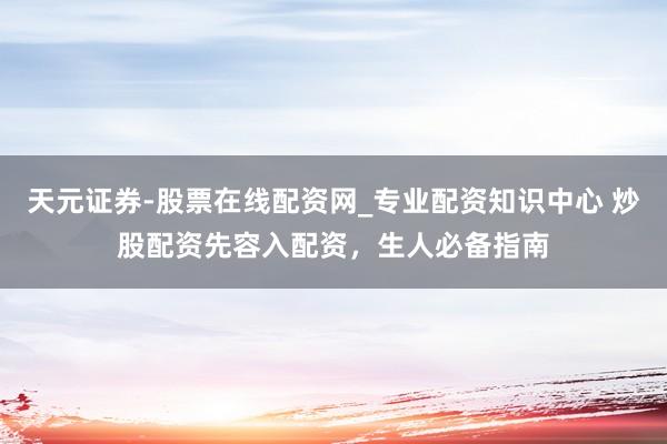 天元证券-股票在线配资网_专业配资知识中心 炒股配资先容入配资，生人必备指南
