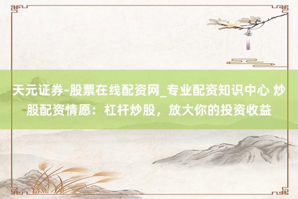 天元证券-股票在线配资网_专业配资知识中心 炒股配资情愿：杠杆炒股，放大你的投资收益