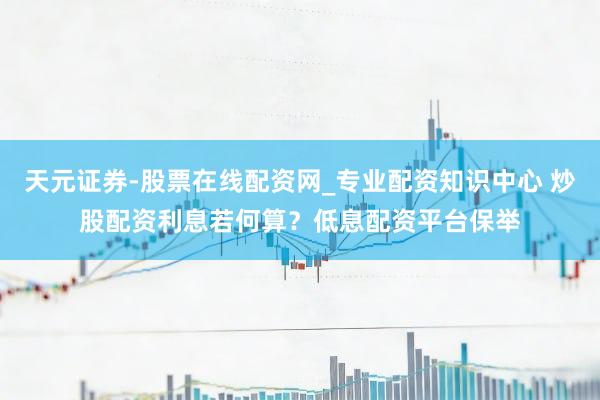 天元证券-股票在线配资网_专业配资知识中心 炒股配资利息若何算？低息配资平台保举
