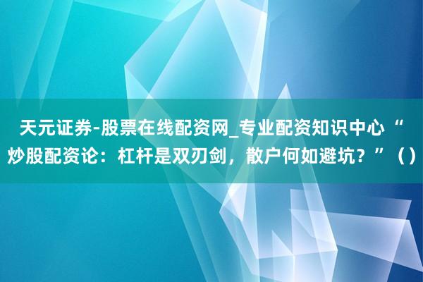 天元证券-股票在线配资网_专业配资知识中心 “炒股配资论：杠杆是双刃剑，散户何如避坑？”（）