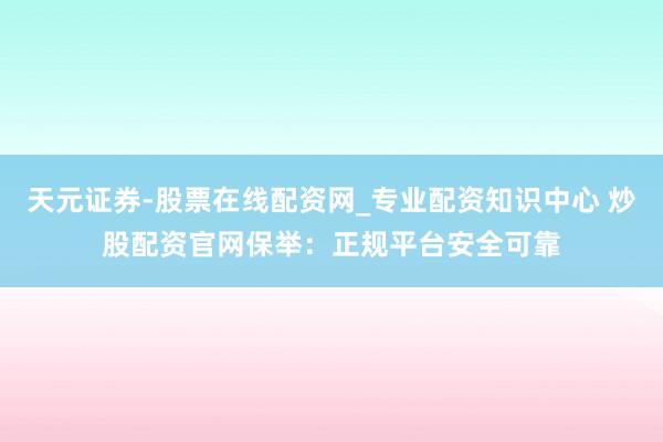 天元证券-股票在线配资网_专业配资知识中心 炒股配资官网保举：正规平台安全可靠