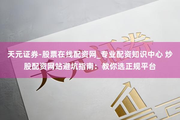 天元证券-股票在线配资网_专业配资知识中心 炒股配资网站避坑指南：教你选正规平台