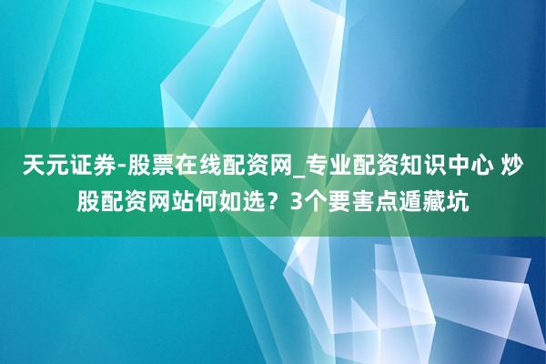 天元证券-股票在线配资网_专业配资知识中心 炒股配资网站何如选？3个要害点遁藏坑