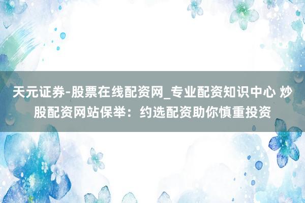 天元证券-股票在线配资网_专业配资知识中心 炒股配资网站保举：约选配资助你慎重投资