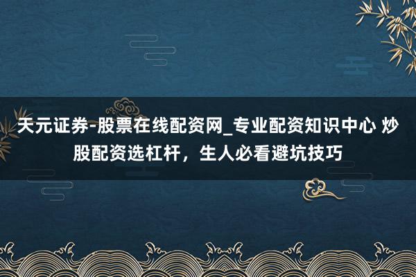 天元证券-股票在线配资网_专业配资知识中心 炒股配资选杠杆，生人必看避坑技巧